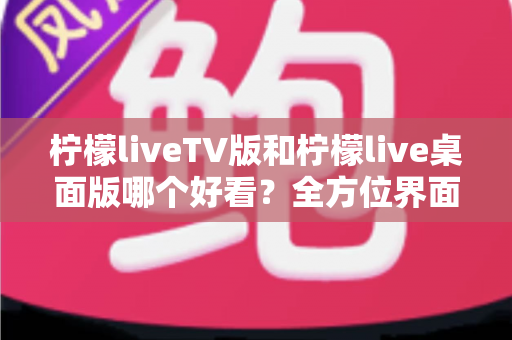 柠檬liveTV版和柠檬live桌面版哪个好看？全方位界面与体验深度对比解析