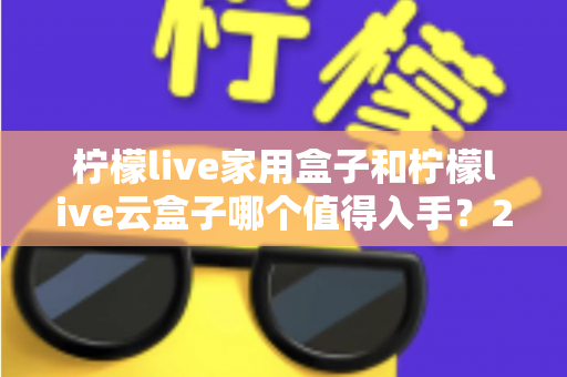 柠檬live家用盒子和柠檬live云盒子哪个值得入手?2024年最全选购指南帮你轻松做决定 柠檬live家用盒子和柠檬live云盒子哪个值得入手?2024年最全选购指南帮你轻松做决定