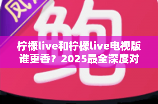 柠檬live和柠檬live电视版谁更香？2025最全深度对比评测，看完不再纠结选哪个