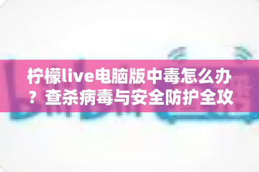 柠檬live电脑版中毒怎么办？查杀病毒与安全防护全攻略一次讲清楚