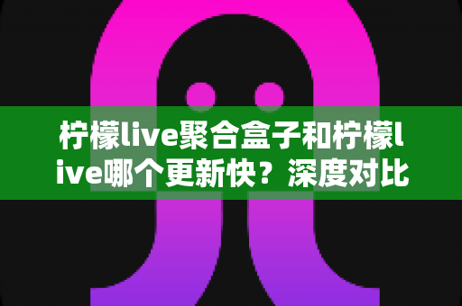 柠檬live聚合盒子和柠檬live哪个更新快？深度对比解析与选择指南