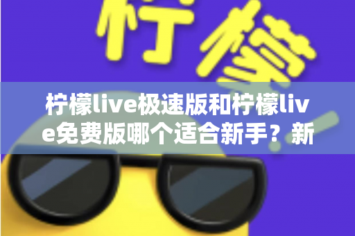 柠檬live极速版和柠檬live免费版哪个适合新手？新手入门选版指南与实用建议