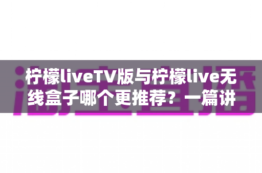 柠檬liveTV版与柠檬live无线盒子哪个更推荐？一篇讲透差异与选购建议