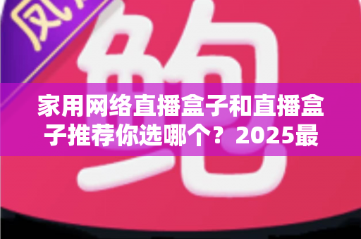 家用网络直播盒子和直播盒子推荐你选哪个？2025最新选购指南帮你一次搞懂