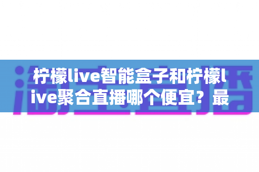 柠檬live智能盒子和柠檬live聚合直播哪个便宜?最新价格对比与省钱选购全指南 柠檬live智能盒子和柠檬live聚合直播哪个便宜?最新价格对比与省钱选购全指南