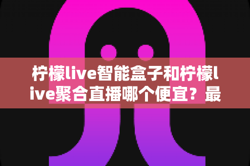 柠檬live智能盒子和柠檬live聚合直播哪个便宜?最新价格对比与省钱选购全指南 柠檬live智能盒子和柠檬live聚合直播哪个便宜?最新价格对比与省钱选购全指南