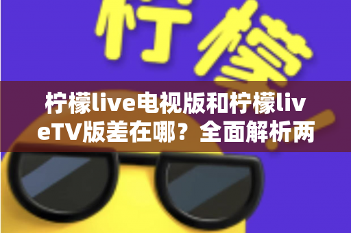 柠檬live电视版和柠檬liveTV版差在哪？全面解析两款版本的真实区别与选购指南