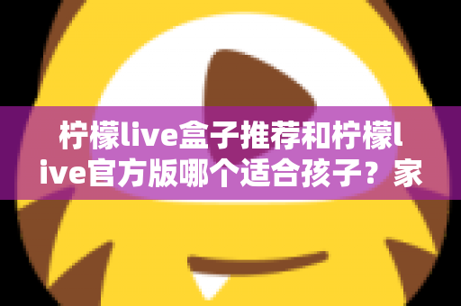 柠檬live盒子推荐和柠檬live官方版哪个适合孩子？家长必读的完整选择指南