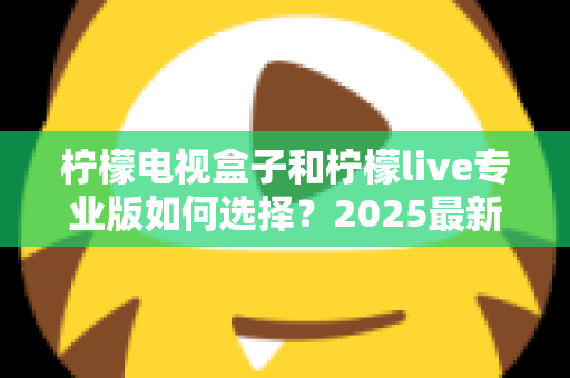柠檬电视盒子和柠檬live专业版如何选择?2025最新选购指南:看完这篇不再纠结,找到最适合你的观影方案 柠檬电视盒子和柠檬live专业版如何选择?2025最新选购指南:看完这篇不再纠结,找到最适合你的观影方案