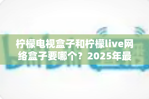 柠檬电视盒子和柠檬live网络盒子要哪个？2025年最全选购指南帮你一次搞懂