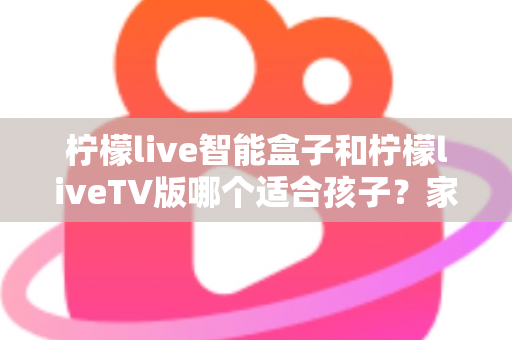 柠檬live智能盒子和柠檬liveTV版哪个适合孩子？家长必读的全面对比与选购指南