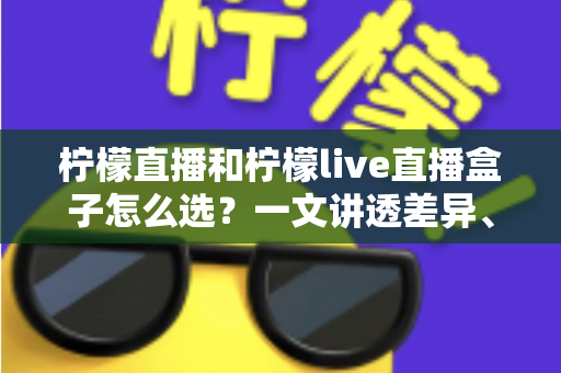 柠檬直播和柠檬live直播盒子怎么选？一文讲透差异、场景与选购策略