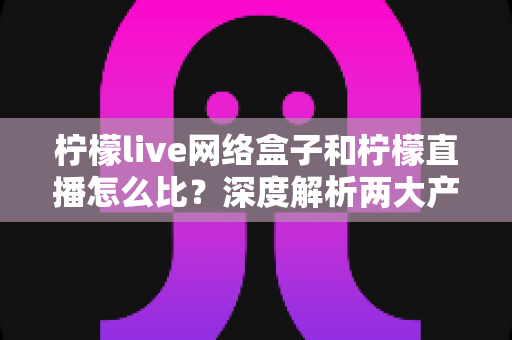 柠檬live网络盒子和柠檬直播怎么比？深度解析两大产品差异与选购全攻略