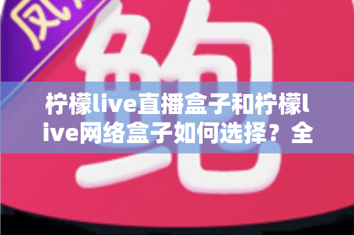 柠檬live直播盒子和柠檬live网络盒子如何选择？全面解析两者区别与实用选购指南
