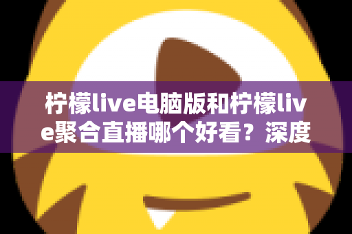 柠檬live电脑版和柠檬live聚合直播哪个好看？深度对比评测帮你选出最佳观看方案
