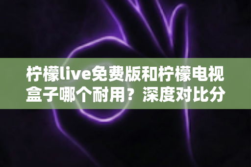 柠檬live免费版和柠檬电视盒子哪个耐用？深度对比分析帮你选对不踩坑