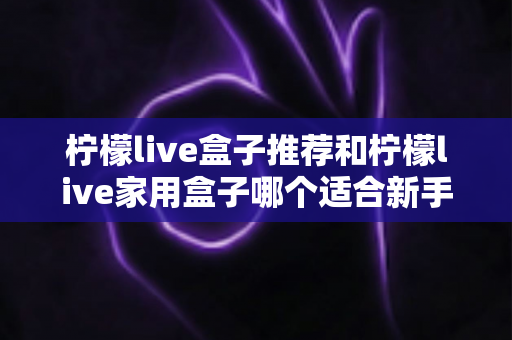 柠檬live盒子推荐和柠檬live家用盒子哪个适合新手？新手选购避坑指南一篇看懂