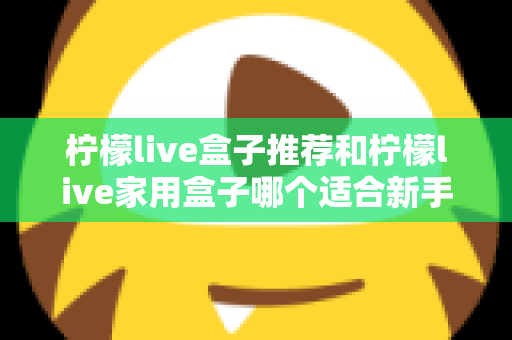 柠檬live盒子推荐和柠檬live家用盒子哪个适合新手？新手选购避坑指南一篇看懂