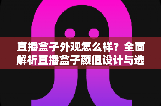 直播盒子外观怎么样？全面解析直播盒子颜值设计与选购要点，助你挑到心仪设备