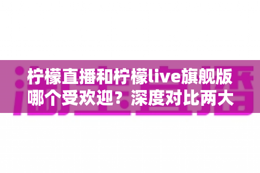 柠檬直播和柠檬live旗舰版哪个受欢迎？深度对比两大直播平台的用户口碑、功能差异与选择指南