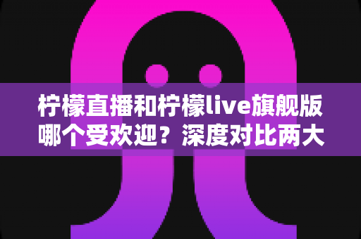 柠檬直播和柠檬live旗舰版哪个受欢迎？深度对比两大直播平台的用户口碑、功能差异与选择指南