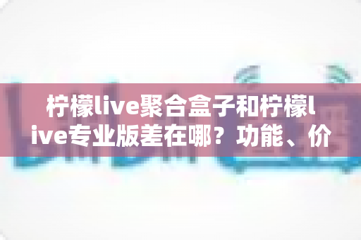 柠檬live聚合盒子和柠檬live专业版差在哪？功能、价格与适用人群全维度对比指南