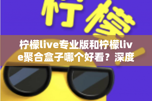 柠檬live专业版和柠檬live聚合盒子哪个好看?深度界面评测帮你找到答案 柠檬live专业版和柠檬live聚合盒子哪个好看?深度界面评测帮你找到答案