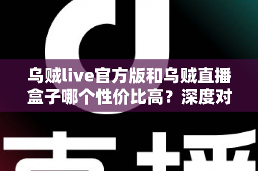 乌贼live官方版和乌贼直播盒子哪个性价比高？深度对比评测与避坑选购全攻略