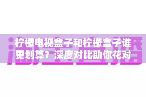柠檬电视盒子和柠檬盒子谁更划算?深度对比助你花对每一分钱 柠檬电视盒子和柠檬盒子谁更划算?深度对比助你花对每一分钱