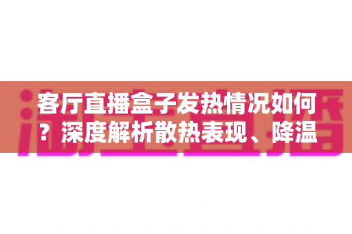 客厅直播盒子发热情况如何？深度解析散热表现、降温方法与选购避坑全指南