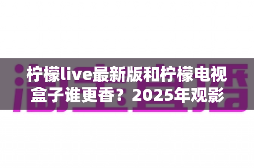 柠檬live最新版和柠檬电视盒子谁更香？2025年观影方案全方位深度对比评测指南