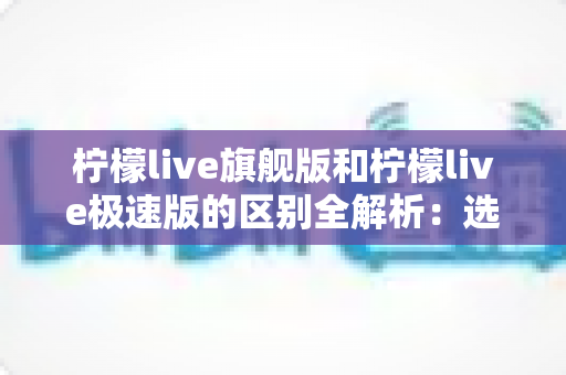 柠檬live旗舰版和柠檬live极速版的区别全解析：选对版本，直播体验直接翻倍