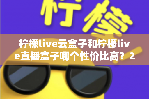 柠檬live云盒子和柠檬live直播盒子哪个性价比高？2025年最全选购对比指南