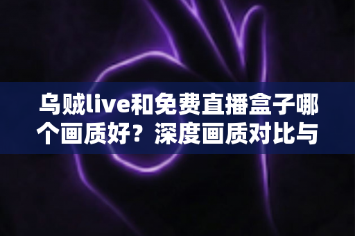 乌贼live和免费直播盒子哪个画质好？深度画质对比与实用选择指南全解析