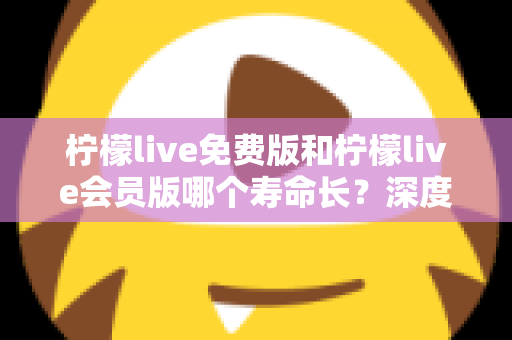 柠檬live免费版和柠檬live会员版哪个寿命长？深度对比与实用选择指南