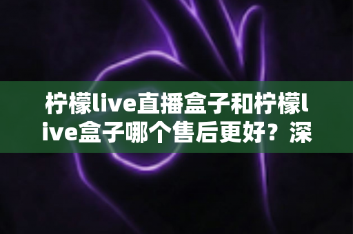 柠檬live直播盒子和柠檬live盒子哪个售后更好?深度对比解析与选购避坑指南 柠檬live直播盒子和柠檬live盒子哪个售后更好?深度对比解析与选购避坑指南