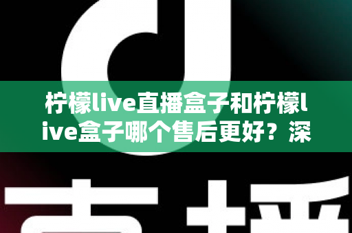 柠檬live直播盒子和柠檬live盒子哪个售后更好？深度对比解析与选购避坑指南