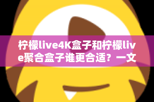 柠檬live4K盒子和柠檬live聚合盒子谁更合适？一文学会按需选购不踩坑