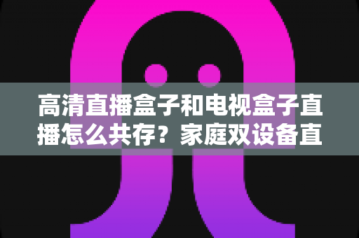 高清直播盒子和电视盒子直播怎么共存？家庭双设备直播共处全攻略与实用技巧详解