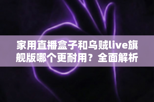 家用直播盒子和乌贼live旗舰版哪个更耐用?全面解析两款直播设备的使用寿命、做工品质与选购建议 家用直播盒子和乌贼live旗舰版哪个更耐用?全面解析两款直播设备的使用寿命、做工品质与选购建议