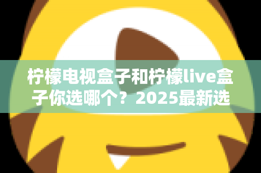 柠檬电视盒子和柠檬live盒子你选哪个？2025最新选购攻略与全方位对比解析