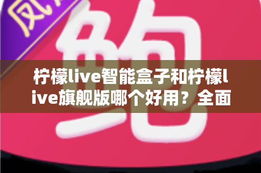 柠檬live智能盒子和柠檬live旗舰版哪个好用？全面对比评测帮你找到最适合的电视盒子