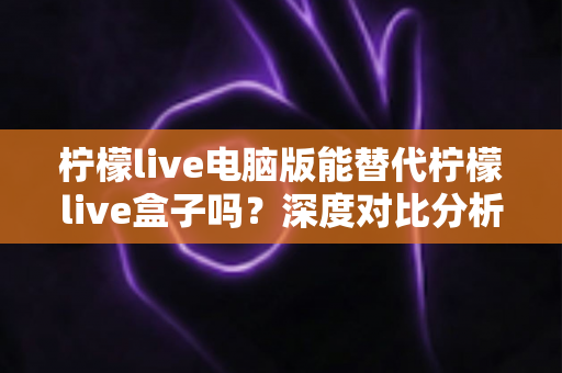 柠檬live电脑版能替代柠檬live盒子吗？深度对比分析帮你做出最佳选择