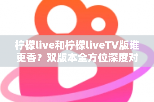 柠檬live和柠檬liveTV版谁更香？双版本全方位深度对比，看完就知道怎么选