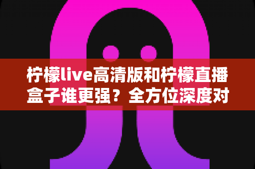 柠檬live高清版和柠檬直播盒子谁更强?全方位深度对比测评帮你选出最适合的那一款 柠檬live高清版和柠檬直播盒子谁更强?全方位深度对比测评帮你选出最适合的那一款