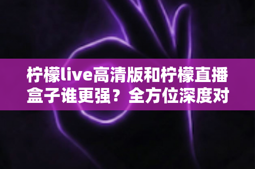 柠檬live高清版和柠檬直播盒子谁更强?全方位深度对比测评帮你选出最适合的那一款 柠檬live高清版和柠檬直播盒子谁更强?全方位深度对比测评帮你选出最适合的那一款
