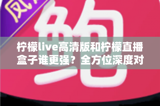 柠檬live高清版和柠檬直播盒子谁更强?全方位深度对比测评帮你选出最适合的那一款 柠檬live高清版和柠檬直播盒子谁更强?全方位深度对比测评帮你选出最适合的那一款