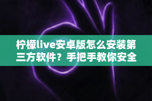 柠檬live安卓版怎么安装第三方软件？手把手教你安全安装的完整指南