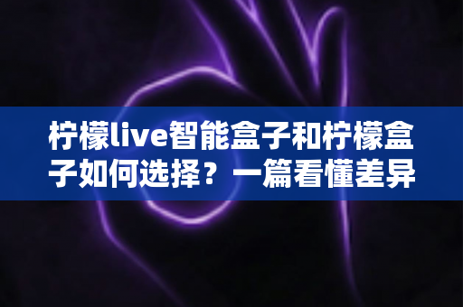 柠檬live智能盒子和柠檬盒子如何选择？一篇看懂差异的实用选购指南