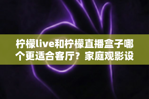柠檬live和柠檬直播盒子哪个更适合客厅?家庭观影设备选购全攻略 柠檬live和柠檬直播盒子哪个更适合客厅?家庭观影设备选购全攻略
